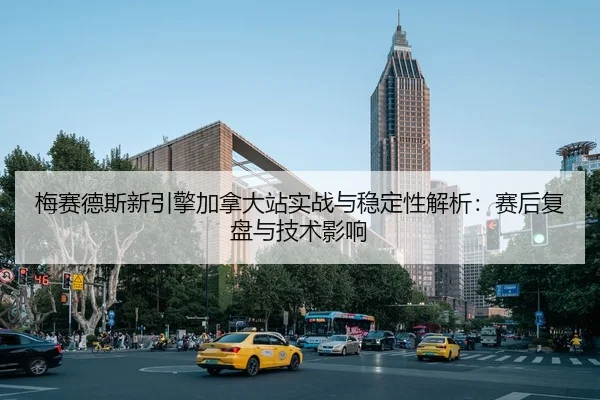 梅赛德斯新引擎加拿大站实战与稳定性解析：赛后复盘与技术影响