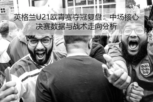 英格兰U21欧青赛夺冠复盘：中场核心决赛数据与战术走向分析