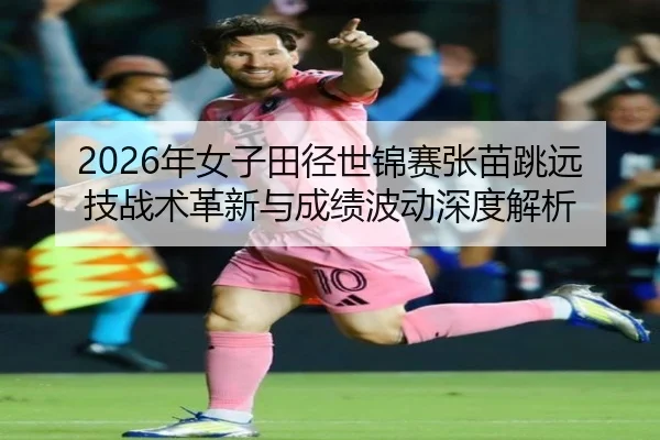 2026年女子田径世锦赛张苗跳远技战术革新与成绩波动深度解析