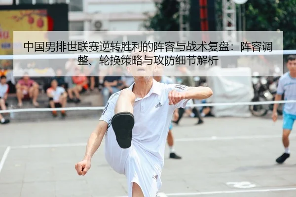 中国男排世联赛逆转胜利的阵容与战术复盘：阵容调整、轮换策略与攻防细节解析